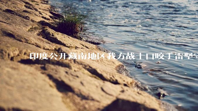 印度公开藏南地区我方战士口咬手雷坚守的***，是想表达什么？