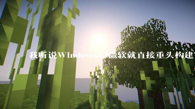 我听说Windows12微软就直接重头构建Windows了，就直接重构Win内核了，到底是不是真的?